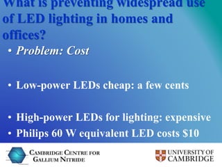 What is preventing widespread use 
of LED lighting in homes and 
offices? 
• Problem: Cost 
• Low-power LEDs cheap: a few ...