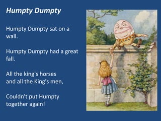 Humpty Dumpty
Humpty Dumpty sat on a
wall.
Humpty Dumpty had a great
fall.
All the king's horses
and all the King's men,
Couldn't put Humpty
together again!
 