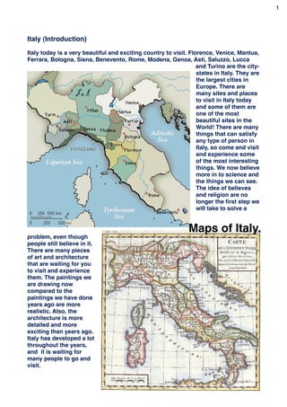 1




Italy (Introduction)

Italy today is a very beautiful and exciting country to visit. Florence, Venice, Mantua,
Ferrara, Bologna, Siena, Benevento, Rome, Modena, Genoa, Asti, Saluzzo, Lucca
                                                                  and Turino are the city-
                                                                  states in Italy. They are
                                                                  the largest cities in
                                                                  Europe. There are
                                                                  many sites and places
                                                                  to visit in Italy today
                                                                  and some of them are
                                                                  one of the most
                                                                  beautiful sites in the
                                                                  World! There are many
                                                                  things that can satisfy
                                                                  any type of person in
                                                                  Italy, so come and visit
                                                                  and experience some
                                                                  of the most interesting
                                                                  things. We now believe
                                                                  more in to science and
                                                                  the things we can see.
                                                                  The idea of believes
                                                                  and religion are no
                                                                  longer the ﬁrst step we
                                                                  will take to solve a


                                                               Maps of Italy.
problem, even though
people still believe in it.
There are many pieces
of art and architecture
that are waiting for you
to visit and experience
them. The paintings we
are drawing now
compared to the
paintings we have done
years ago are more
realistic. Also, the
architecture is more
detailed and more
exciting than years ago.
Italy has developed a lot
throughout the years,
and it is waiting for
many people to go and
visit.
                                                                                         3
 