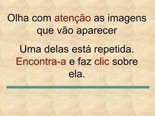 Olha com  atenção  as imagens que vão aparecer Uma delas está repetida.  Encontra-a  e faz  clic  sobre ela. 