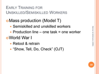 EARLY TRAINING FOR
UNSKILLED/SEMISKILLED WORKERS
 Mass

production (Model T)

 World

War I

Retool & retrain
 “Show, Tell, Do, Check” (OJT)


Werner & DeSimone (2006)

Semiskilled and unskilled workers
 Production line – one task = one worker


10

 