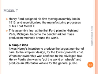 MODEL T


A simple idea
It was Henry's intention to produce the largest number of
cars, to the simplest design, for the lowest possible cost.
When car ownership was confined to the privileged few,
Henry Ford's aim was to "put the world on wheels" and
produce an affordable vehicle for the general public.

Werner & DeSimone (2006)



Henry Ford designed his first moving assembly line in
1913, and revolutionized the manufacturing processes
of his Ford Model T.
This assembly line, at the first Ford plant in Highland
Park, Michigan, became the benchmark for mass
production methods around the world.

12

 