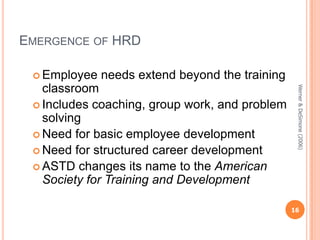 EMERGENCE OF HRD
 Employee

needs extend beyond the training
Werner & DeSimone (2006)

classroom
 Includes coaching, group work, and problem
solving
 Need for basic employee development
 Need for structured career development
 ASTD changes its name to the American
Society for Training and Development

16

 