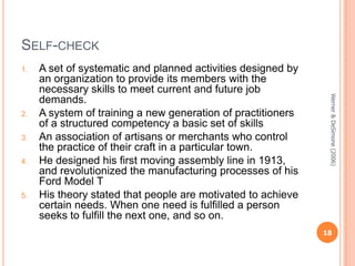 SELF-CHECK
1.

3.
4.

5.

Werner & DeSimone (2006)

2.

A set of systematic and planned activities designed by
an organization to provide its members with the
necessary skills to meet current and future job
demands.
A system of training a new generation of practitioners
of a structured competency a basic set of skills
An association of artisans or merchants who control
the practice of their craft in a particular town.
He designed his first moving assembly line in 1913,
and revolutionized the manufacturing processes of his
Ford Model T
His theory stated that people are motivated to achieve
certain needs. When one need is fulfilled a person
seeks to fulfill the next one, and so on.

18

 