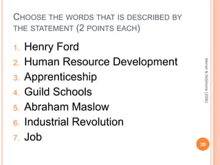 CHOOSE THE WORDS THAT IS DESCRIBED BY
THE STATEMENT (2 POINTS EACH)
1.

3.
4.
5.
6.

7.

Werner & DeSimone (2006)

2.

Henry Ford
Human Resource Development
Apprenticeship
Guild Schools
Abraham Maslow
Industrial Revolution
Job

20

 