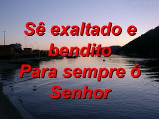 Sê exaltado e bendito Para sempre ó Senhor 