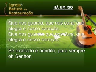 HÁ UM RIOQue nos guarda, que nos cura, que alegra o nosso coração.Que nos guarda, que nos cura, que alegra o nosso coração.Sê exaltado e bendito, para sempre oh Senhor.