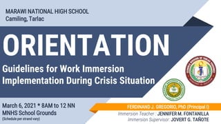 ORIENTATION
Guidelines for Work Immersion
Implementation During Crisis Situation
March 6, 2021 * 8AM to 12 NN
MNHS School Grounds
(Schedule per strand vary)
MARAWI NATIONAL HIGH SCHOOL
Camiling, Tarlac
FERDINAND J. GREGORIO, PhD (Principal I)
Immersion Teacher : JENNIFER M. FONTANILLA
Immersion Supervisor: JOVERT G. TAÑOTE
 