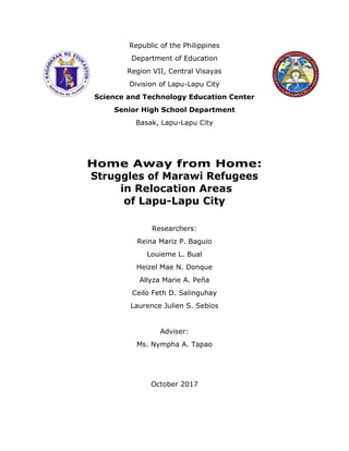 Republic of the Philippines
Department of Education
Region VII, Central Visayas
Division of Lapu-Lapu City
Science and Technology Education Center
Senior High School Department
Basak, Lapu-Lapu City
Home Away from Home:
Struggles of Marawi Refugees
in Relocation Areas
of Lapu-Lapu City
Researchers:
Reina Mariz P. Baguio
Louieme L. Bual
Heizel Mae N. Donque
Allyza Marie A. Peña
Ceilo Feth D. Salinguhay
Laurence Julien S. Sebios
Adviser:
Ms. Nympha A. Tapao
October 2017
 