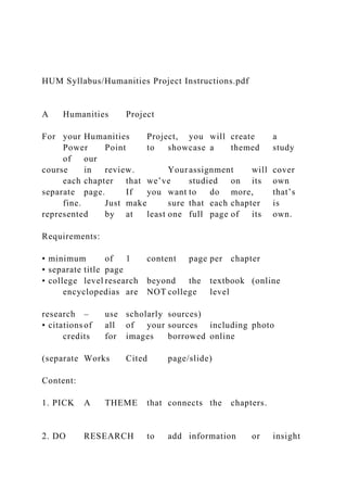 HUM Syllabus/Humanities Project Instructions.pdf
A Humanities Project
For your Humanities Project, you will create a
Power Point to showcase a themed study
of our
course in review. Your assignment will cover
each chapter that we’ve studied on its own
separate page. If you want to do more, that’s
fine. Just make sure that each chapter is
represented by at least one full page of its own.
Requirements:
• minimum of 1 content page per chapter
• separate title page
• college level research beyond the textbook (online
encyclopedias are NOT college level
research – use scholarly sources)
• citations of all of your sources including photo
credits for images borrowed online
(separate Works Cited page/slide)
Content:
1. PICK A THEME that connects the chapters.
2. DO RESEARCH to add information or insight
 