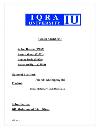 1 | P a g e
Group Members:
Sadam Hussain (35867)
Fayyaz Ahmed (33732)
Hunain Tunio (35839)
Faizan saddiq (35316)
Name of Business:
Friends &Company ltd
Product:
Books, Stationary, Cash Memoe.t.c
Submitted to:
DR. Muhammad Irfan Khan
 