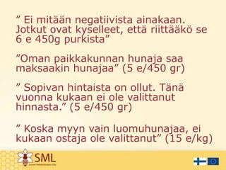 ” Ei mitään negatiivista ainakaan.
Jotkut ovat kyselleet, että riittääkö se
6 e 450g purkista”
”Oman paikkakunnan hunaja saa
maksaakin hunajaa” (5 e/450 gr)

” Sopivan hintaista on ollut. Tänä
vuonna kukaan ei ole valittanut
hinnasta.” (5 e/450 gr)
” Koska myyn vain luomuhunajaa, ei
kukaan ostaja ole valittanut” (15 e/kg)

 