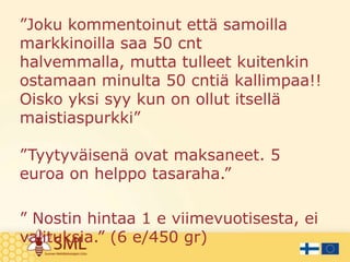 ”Joku kommentoinut että samoilla
markkinoilla saa 50 cnt
halvemmalla, mutta tulleet kuitenkin
ostamaan minulta 50 cntiä kallimpaa!!
Oisko yksi syy kun on ollut itsellä
maistiaspurkki”
”Tyytyväisenä ovat maksaneet. 5
euroa on helppo tasaraha.”
” Nostin hintaa 1 e viimevuotisesta, ei
valituksia.” (6 e/450 gr)

 
