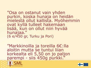 ”Osa on ostanut vain yhden
purkin, koska hunaja on heidän
mielestä ollut kallista. Myöhemmin
ovat kyllä tulleet hakemaan
lisää, kun on ollut niin hyvää
hunajaa.”
(6 e/450 gr, Turku ja Pori)

”Markkinoilla ja toreilla 6€:lla
aloitin mutta se tuntui liian
korkealta eli 5,50 on jo paljon
parempi - siis 450g purkki.”

 