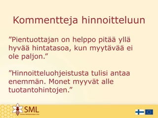 Kommentteja hinnoitteluun
”Pientuottajan on helppo pitää yllä
hyvää hintatasoa, kun myytävää ei
ole paljon.”
”Hinnoitteluohjeistusta tulisi antaa
enemmän. Monet myyvät alle
tuotantohintojen.”

 