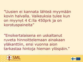 ”Uusien ei kannata lähteä myymään
kovin halvalla. Vaikeuksia tulee kun
on myynyt 4 €:lla 450prk ja on
korotuspaineita”
”Ensikertalaisena en uskaltanut
ruveta hinnoittelemaan ainakaan
yläkanttiin, ensi vuonna aion
tarkastaa hintoja hieman ylöspäin.”

 