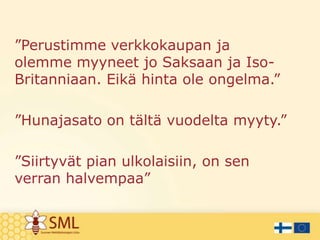 ”Perustimme verkkokaupan ja
olemme myyneet jo Saksaan ja IsoBritanniaan. Eikä hinta ole ongelma.”
”Hunajasato on tältä vuodelta myyty.”

”Siirtyvät pian ulkolaisiin, on sen
verran halvempaa”

 