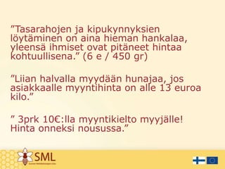 ”Tasarahojen ja kipukynnyksien
löytäminen on aina hieman hankalaa,
yleensä ihmiset ovat pitäneet hintaa
kohtuullisena.” (6 e / 450 gr)
”Liian halvalla myydään hunajaa, jos
asiakkaalle myyntihinta on alle 13 euroa
kilo.”
” 3prk 10€:lla myyntikielto myyjälle!
Hinta onneksi nousussa.”

 