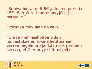 ”Sopiva hinta on 5.5€ ja kolme purkkia
15€. Win-Win -tilanne myyjälle ja
ostajalle.”
”Porukka myy liian halvalla...”
”Omaa mehiläishoitoa pidän
harrastuksena, joka aiheuttaa sen
verran ongelmia ajankäytössä perheen
kanssa, että en myy sitä halvalla!”

 