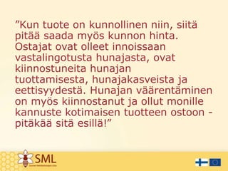 ”Kun tuote on kunnollinen niin, siitä
pitää saada myös kunnon hinta.
Ostajat ovat olleet innoissaan
vastalingotusta hunajasta, ovat
kiinnostuneita hunajan
tuottamisesta, hunajakasveista ja
eettisyydestä. Hunajan väärentäminen
on myös kiinnostanut ja ollut monille
kannuste kotimaisen tuotteen ostoon pitäkää sitä esillä!”

 