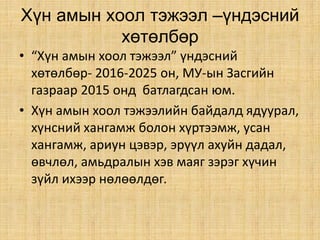 Хүн амын хоол тэжээл –үндэсний
хөтөлбөр
• “Хүн амын хоол тэжээл” үндэсний
хөтөлбөр- 2016-2025 он, МУ-ын Засгийн
газраар 2015 онд батлагдсан юм.
• Хүн амын хоол тэжээлийн байдалд ядуурал,
хүнсний хангамж болон хүртээмж, усан
хангамж, ариун цэвэр, эрүүл ахуйн дадал,
өвчлөл, амьдралын хэв маяг зэрэг хүчин
зүйл ихээр нөлөөлдөг.
 