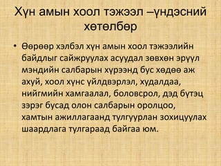 Хүн амын хоол тэжээл –үндэсний
хөтөлбөр
• Өөрөөр хэлбэл хүн амын хоол тэжээлийн
байдлыг сайжруулах асуудал зөвхөн эрүүл
мэндийн салбарын хүрээнд бус хөдөө аж
ахуй, хоол хүнс үйлдвэрлэл, худалдаа,
нийгмийн хамгаалал, боловсрол, дэд бүтэц
зэрэг бусад олон салбарын оролцоо,
хамтын ажиллагаанд тулгуурлан зохицуулах
шаардлага тулгараад байгаа юм.
 