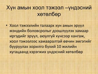 Хүн амын хоол тэжээл –үндэсний
хөтөлбөр
• Хоол тэжээлийн талаарх хүн амын эрүүл
мэндийн боловсролыг дээшлүүлэх замаар
иргэдийг эрүүл, аюулгүй хүнсээр хангаж,
хоол тэжээлээс хамааралтай өвчин эмгэгийг
бууруулах зорилго бүхий 10 жилийн
хугацаанд хэрэгжих үндэсний хөтөлбөр
 