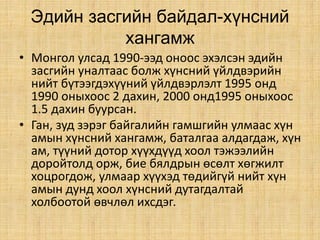 Эдийн засгийн байдал-хүнсний
хангамж
• Монгол улсад 1990-ээд оноос эхэлсэн эдийн
засгийн уналтаас болж хүнсний үйлдвэрийн
нийт бүтээгдэхүүний үйлдвэрлэлт 1995 онд
1990 оныхоос 2 дахин, 2000 онд1995 оныхоос
1.5 дахин буурсан.
• Ган, зуд зэрэг байгалийн гамшгийн улмаас хүн
амын хүнсний хангамж, баталгаа алдагдаж, хүн
ам, түүний дотор хүүхдүүд хоол тэжээлийн
доройтолд орж, бие бялдрын өсөлт хөгжилт
хоцрогдож, улмаар хүүхэд төдийгүй нийт хүн
амын дунд хоол хүнсний дутагдалтай
холбоотой өвчлөл ихсдэг.
 