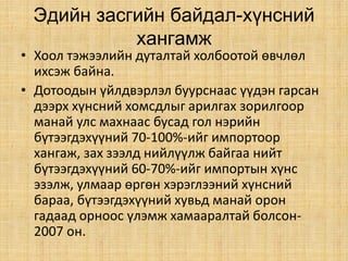 Эдийн засгийн байдал-хүнсний
хангамж
• Хоол тэжээлийн дуталтай холбоотой өвчлөл
ихсэж байна.
• Дотоодын үйлдвэрлэл буурснаас үүдэн гарсан
дээрх хүнсний хомсдлыг арилгах зорилгоор
манай улс махнаас бусад гол нэрийн
бүтээгдэхүүний 70-100%-ийг импортоор
хангаж, зах зээлд нийлүүлж байгаа нийт
бүтээгдэхүүний 60-70%-ийг импортын хүнс
эзэлж, улмаар өргөн хэрэглээний хүнсний
бараа, бүтээгдэхүүний хувьд манай орон
гадаад орноос үлэмж хамааралтай болсон-
2007 он.
 