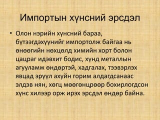 Импортын хүнсний эрсдэл
• Олон нэрийн хүнсний бараа,
бүтээгдэхүүнийг импортолж байгаа нь
өнөөгийн нөхцөлд химийн хорт болон
цацраг идэвхит бодис, хүнд металлын
агууламж өндөртэй, хадгалах, тээвэрлэх
явцад эрүүл ахуйн горим алдагдсанаас
элдэв нян, хөгц мөөгөнцрөөр бохирлогдсон
хүнс хилээр орж ирэх эрсдэл өндөр байна.
 