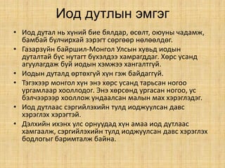 Иод дутлын эмгэг
• Иод дутал нь хүний бие бялдар, өсөлт, оюуны чадамж,
бамбай булчирхай зэрэгт сөргөөр нөлөөлдөг.
• Газарзүйн байршил-Монгол Улсын хувьд иодын
дуталтай бүс нутагт бүхэлдээ хамрагддаг. Хөрс усанд
агуулагдаж буй иодын хэмжээ хангалтгүй.
• Иодын дуталд өртөхгүй хүн гэж байдаггүй.
• Тэгэхээр монгол хүн энэ хөрс усанд тарьсан ногоо
ургамлаар хооллодог. Энэ хөрсөнд ургасан ногоо, ус
бэлчээрээр хооллож ундаалсан малын мах хэрэглэдэг.
• Иод дутлаас сэргийлэхийн тулд иоджуулсан давс
хэрэглэх хэрэгтэй.
• Дэлхийн ихэнх улс орнуудад хүн амаа иод дутлаас
хамгаалж, сэргийлэхийн тулд иоджуулсан давс хэрэглэх
бодлогыг баримталж байна.
 