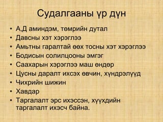 Судалгааны үр дүн
• А,Д аминдэм, төмрийн дутал
• Давсны хэт хэрэглээ
• Амьтны гаралтай өөх тосны хэт хэрэглээ
• Бодисын солилцооны эмгэг
• Саахарын хэрэглээ маш өндөр
• Цусны даралт ихсэх өвчин, хүндрэлүүд
• Чихрийн шижин
• Хавдар
• Таргалалт эрс ихэссэн, хүүхдийн
таргалалт ихэсч байна.
 