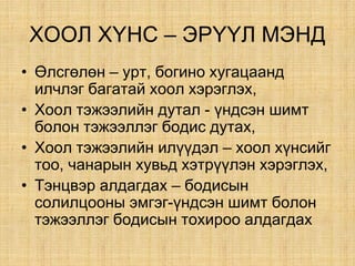 ÕÎÎË Õ¯ÍÑ – ÝÐ¯¯Ë ÌÝÍÄ
• ªëñãºëºí – óðò, áîãèíî õóãàöààíä
èë÷ëýã áàãàòàé õîîë õýðýãëýõ,
• Õîîë òýæýýëèéí äóòàë - ¿íäñýí øèìò
áîëîí òýæýýëëýã áîäèñ äóòàõ,
• Õîîë òýæýýëèéí èë¿¿äýë – õîîë õ¿íñèéã
òîî, ÷àíàðûí õóâüä õýòð¿¿ëýí õýðýãëýõ,
• Òýíöâýð àëäàãäàõ – бодисын
солилцооны эмгэг-¿íäñýí øèìò áîëîí
òýæýýëëýã áîäèñûí òîõèðîî àëäàãäàõ
 