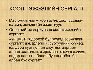 ÕÎÎË ÒÝÆÝÝËÈÉÍ ÑÓÐÃÀËÒ
• Ìýðãýæèëòíèé – õîîë ç¿é÷, õîîë ñóäëàà÷,
èõ ýì÷, ýìíýëãèéí àæèëòíóóä
• Îëîí íèéòýä çîðèóëñàí хоолтэжээлийн
сургалт:
Õ¿í àìûí òîäîðõîé á¿ëã¿¿äýä çîðèóëñàí
ñóðãàëò: öýöýðëýãèéí, ñóðãóóëèéí õ¿¿õýä,
их, дээд сургуулийн оюутны, öýðãèéí
àëáàí õààã÷дын, æèðýìñýí, õºõ¿¿ë ýõ÷¿¿ä,
ºíäºð íàñòàí, áîëîí áóñàä-àëáàí áà
àëáàí áóñ ñóðãàëò
 
