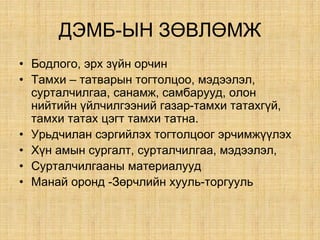 ÄÝÌÁ-ÛÍ ÇªÂËªÌÆ
• Áîäëîãî, ýðõ ç¿éí îð÷èí
• Òàìõè – òàòâàðûí òîãòîëöîî, ìýäýýëýë,
ñóðòàë÷èëãàà, ñàíàìæ, ñàìáàðóóä, олон
нийтийн үйлчилгээний газар-тамхи татахгүй,
тамхи татах цэгт тамхи татна.
• Óðüä÷èëàí ñýðãèéëýõ òîãòîëöîîã ýð÷èìæ¿¿ëýõ
• Õ¿í àìûí ñóðãàëò, ñóðòàë÷èëãàà, ìýäýýëýë,
• Ñóðòàë÷èëãààíû ìàòåðèàëóóä
• Манай оронд -Зөрчлийн хууль-торгууль
 