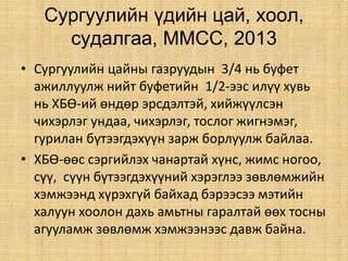 Сургуулийн үдийн цай, хоол,
судалгаа, ММСС, 2013
• Сургуулийн цайны газруудын 3/4 нь буфет
ажиллуулж нийт буфетийн 1/2-ээс илүү хувь
нь ХБӨ-ий өндөр эрсдэлтэй, хийжүүлсэн
чихэрлэг ундаа, чихэрлэг, тослог жигнэмэг,
гурилан бүтээгдэхүүн зарж борлуулж байлаа.
• ХБӨ-өөс сэргийлэх чанартай хүнс, жимс ногоо,
сүү, сүүн бүтээгдэхүүний хэрэглээ зөвлөмжийн
хэмжээнд хүрэхгүй байхад бэрээсээ мэтийн
халуун хоолон дахь амьтны гаралтай өөх тосны
агууламж зөвлөмж хэмжээнээс давж байна.
 