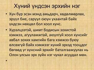 Хүний үндсэн эрхийн нэг
• Хүн бүр эсэн мэнд амьдарч, хөдөлмөрлөх,
эрүүл бие, саруул оюун ухаантай байх
үндсэн нөхцөл бол хоол хүнс.
• Хүрэлцээтэй, шимт бодисын зохистой
хэмжээ, агууламжтай, аюулгүй хоол хүнсийг
авбал зохих хамгийн бага хэмжээ буюу
өлсөхгүй байх хэмжээг хүний эрхэд тооцдог
бөгөөд уг хүнсний эрхийг баталгаажуулах нь
Олон улсын эрх зүйн нэг чухал асуудал мөн.
•
 