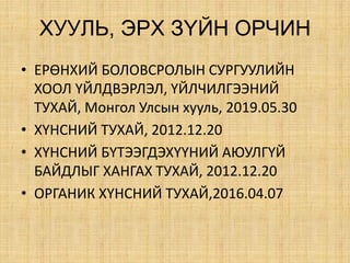 ÕÓÓËÜ, ÝÐÕ Ç¯ÉÍ ÎÐ×ÈÍ
• ЕРӨНХИЙ БОЛОВСРОЛЫН СУРГУУЛИЙН
ХООЛ ҮЙЛДВЭРЛЭЛ, ҮЙЛЧИЛГЭЭНИЙ
ТУХАЙ, Монгол Улсын хууль, 2019.05.30
• ХҮНСНИЙ ТУХАЙ, 2012.12.20
• ХҮНСНИЙ БҮТЭЭГДЭХҮҮНИЙ АЮУЛГҮЙ
БАЙДЛЫГ ХАНГАХ ТУХАЙ, 2012.12.20
• ОРГАНИК ХҮНСНИЙ ТУХАЙ,2016.04.07
 