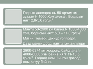 Газрын давхарга нь 50 орчим км
зузаан t- 1000 Хэм хүртэл, Бодисын
нягт 2,8-5,0 гр/см3
Манти 50-2900 км байна.t- 1000-4000
хэм, бодисын нягт 5,0 – 11,0 гр/см3
Магни, төмөр, цахиур голлодог.
Дээд манти доод манти гэж ангилдаг
2900-6374 км хооронд байрлана.t-
4000-6000 хэм байна.нягт 11-13,5
гр/см3. Гадаад цөм шингэн дотоод
цөм хатуу байна.
 