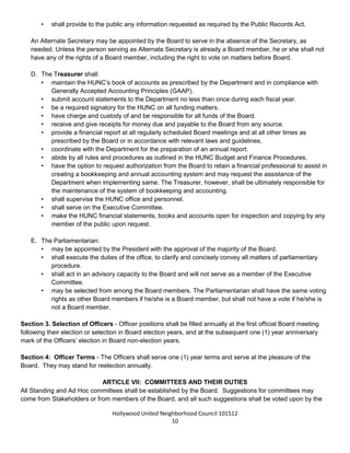 Hollywood United Neighborhood Council Bylaws Approved 11-06-14
10
• file any certificates required by any government body.
• be the custodian of the records of the HUNC.
• make available to any member all communication addressed to the office of Secretary.
• maintain a membership list and update it quarterly.
• serve on the Executive Committee.
• note all committees in the minutes.
• provide to the public any information requested as required by the Public Records Act.
An Alternate Secretary may be appointed by the Board to serve in the absence of the Secretary, as needed.
Unless the person serving as Alternate Secretary is already a Board member, he or she shall not have any of
the rights of a Board member, including the right to vote on matters before Board.
D. The Treasurer shall:
• maintain the HUNC’s book of accounts as prescribed by the Department and in compliance with
Generally Accepted Accounting Principles (GAAP).
• submit account statements to the Department no less than once during each fiscal year.
• be a required signatory for the HUNC on all funding matters.
• have charge and custody of and be responsible for all funds of the Board.
• receive and give receipts for money due and payable to the Board from any source.
• provide a financial report at all regularly scheduled Board meetings and at all other times as
prescribed by the Board or in accordance with relevant laws and guidelines.
• coordinate with the Department for the preparation of an annual report.
• have the option to request authorization from the Board to retain a financial professional to assist in
creating a bookkeeping and annual accounting system and may request the assistance of the
Department when implementing same. The Treasurer, however, shall be ultimately responsible for
the maintenance of the system of bookkeeping and accounting.
• serve on the Executive Committee.
• make the HUNC financial statements, books and accounts open for inspection and copying by any
member of the public upon request.
E. The Parliamentarian/Historian:
• shall be appointed by the President with the approval of the majority of the Board.
• may be selected from among the Board members. The Parliamentarian shall have the same voting
rights as other Board members if he/she was selected while serving as an elected Board member,
but shall not have a vote if he/she was not serving as a Board member at the time of their selection.
• shall execute the duties of the office, as outlined in the Standing Rules, to serve as an advisor to
the President and serve as a bridge between past and current Boards.
• shall help track major accomplishments of HUNC and work with the Outreach Committee to assist
in the cataloguing and publication of these efforts.
• may advise the President and the Board on matters of parliamentary procedure.
• shall serve as a member of the Executive Committee.
Section 3. Selection of Officers - Officer positions shall be filled annually at the first official Board meeting
following their election or selection in Board election years, and at the subsequent one (1) year anniversary
mark of the Officers’ election in Board non-election years.
 