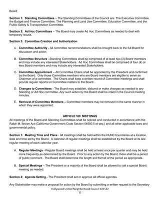 Hollywood United Neighborhood Council Bylaws Approved 11-06-14
11
Section 4: Officer Terms - The Officers shall serve one (1) year terms and serve at the pleasure of the
Board. They may stand for reelection annually.
ARTICLE VII: COMMITTEES AND THEIR DUTIES
All Standing and Ad Hoc committees shall be established by the Board. Suggestions for committees may
come from Stakeholders or from members of the Board, and all such suggestions shall be voted upon by the
Board.
Section 1: Standing Committees – The Standing Committees of the Council are: Executive, Planning and
Land Use, Education, Non-Profits & Social Services, Renters’ Issues, Business, and Public Safety &
Transportation.
Section 2: Ad Hoc Committees – The Board may create Ad Hoc Committees as needed to deal with
temporary issues.
Section 3: Committee Creation and Authorization
A. Committee Authority - All committee recommendations shall be brought back to the full Board for
discussion and action.
B. Committee Structure –Standing Committees shall be comprised of at least three (3) but not more than
five (5) Board members and may include any interested Stakeholders. Ad Hoc Committees shall be
comprised of five (5) or fewer Board members and may include any interested Stakeholders.
C. Committee Appointment – All Committee Chairs shall be appointed by the President and confirmed
by the Board. Only those Committee members who are Board members are eligible to serve as
Chairman of a committee. The Chairs shall keep a written record of Committee meetings and shall
provide regular reports on Committee matters to the Board.
D. Changes to Committees - The Board may establish, disband or make changes as needed to any
Standing or Ad Hoc committee. Any such action by the Board shall be noted in the Council meeting
minutes.
E. Removal of Committee Members – Committee members may be removed in the same manner in
which they were appointed.
ARTICLE VIII: MEETINGS
All meetings of the Board and Standing Committees shall be noticed and conducted in accordance with the
Ralph M. Brown Act (California Government Code Section 54950.5 et seq.) and all other applicable laws and
governmental policy.
Section 1: Meeting Time and Place - All meetings shall be held within the HUNC boundaries at a location,
date and time set by the Board. A calendar of regular meetings shall be established by the Board at its last
regular meeting of each calendar year.
A. Regular Meetings - Regular Board meetings shall be held at least once per quarter and may be held
more frequently as determined by the Board. Prior to any action by the Board, there shall be a period
of public comment. The Board shall determine the length and format of the period as appropriate.
 