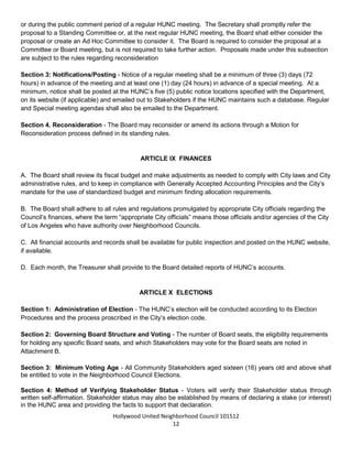 Hollywood United Neighborhood Council Bylaws Approved 11-06-14
12
B. Special Meetings – The President or a majority of the Board shall be allowed to call a special Board
meeting as needed.
Section 2: Agenda Setting - The President shall set or approve all official agendas.
Any Stakeholder may make a proposal for action by the Board by submitting a written request to the Secretary
or during the public comment period of a regular HUNC meeting. The Secretary shall promptly refer the
proposal to a Standing Committee or, at the next regular HUNC meeting, the Board shall either consider the
proposal or create an Ad Hoc Committee to consider it. The Board is required to consider the proposal at a
Committee or Board meeting, but is not required to take further action. Proposals made under this subsection
are subject to the rules regarding reconsideration
Section 3: Notifications/Posting - Notice of a regular meeting shall be a minimum of three (3) days (72
hours) in advance of the meeting and at least one (1) day (24 hours) in advance of a special meeting. Notice
shall be posted at the HUNC’s public notice location(s) required by the Board of Neighborhood Commissioners
and specified with the Department of Neighborhood Empowerment (DONE). Notices will also be placed on
HUNC’s website and e-mailed out to the Stakeholder database. Regular and Special meeting agendas shall
also be emailed to the Department.
Section 4. Reconsideration - The Board may reconsider or amend its actions through a Motion for
Reconsideration process defined in its standing rules.
ARTICLE IX: FINANCES
A. The Board shall review its fiscal budget and make adjustments as needed to comply with City laws and City
administrative rules, and to keep in compliance with Generally Accepted Accounting Principles and the City’s
mandate for the use of standardized budget and minimum finding allocation requirements.
B. The Board shall adhere to all rules and regulations promulgated by appropriate City officials regarding the
Council’s finances, where the term “appropriate City officials” means those officials and/or agencies of the City
of Los Angeles who have authority over Neighborhood Councils.
C. All financial accounts and records shall be available for public inspection and posted on the HUNC website,
if available.
D. Each month, the Treasurer shall provide to the Board detailed reports of HUNC’s accounts.
ARTICLE X: ELECTIONS
Section 1: Administration of Election - The HUNC’s election will be conducted according to its Election
Procedures and the process proscribed in the City’s election code.
Section 2: Governing Board Structure and Voting - The number of Board seats, the eligibility requirements
for holding any specific Board seats, and which Stakeholders may vote for the Board seats are noted in
 