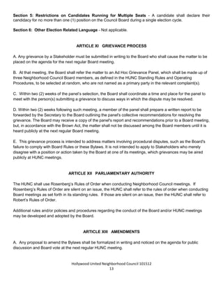 Hollywood United Neighborhood Council Bylaws Approved 11-06-14
13
Attachment B.
Section 3: Minimum Voting Age - All Community Stakeholders aged sixteen (16) years old and above shall
be entitled to vote in the Neighborhood Council Elections.
Section 4: Method of Verifying Stakeholder Status - Voters will verify their Stakeholder status through
written self-affirmation.
Section 5: Restrictions on Candidates Running for Multiple Seats - A candidate shall declare their
candidacy for no more than one (1) position on the Council Board during a single election cycle.
Section 6: Other Election Related Language - Not applicable.
ARTICLE XI: GRIEVANCE PROCESS
A. Any grievance by a Stakeholder must be submitted in writing to the Board who shall cause the matter to be
placed on the agenda for the next regular Board meeting.
B. At that meeting, the Board shall refer the matter to an Ad Hoc Grievance Panel, which shall be made up of
three Neighborhood Council Board members, as defined in the HUNC Standing Rules and Operating
Procedures, to be selected at random, who are not named as a primary party in the relevant complaint(s).
C. Within two (2) weeks of the panel’s selection, the Board shall coordinate a time and place for the panel to
meet with the person(s) submitting a grievance to discuss ways in which the dispute may be resolved.
D. Within two (2) weeks following such meeting, a member of the panel shall prepare a written report to be
forwarded by the Secretary to the Board outlining the panel's collective recommendations for resolving the
grievance. The Board may receive a copy of the panel's report and recommendations prior to a Board meeting,
but, in accordance with the Brown Act, the matter shall not be discussed among the Board members until it is
heard publicly at the next regular Board meeting.
E. This grievance process is intended to address matters involving procedural disputes, such as the Board's
failure to comply with Board Rules or these Bylaws. It is not intended to apply to Stakeholders who merely
disagree with a position or action taken by the Board at one of its meetings, which grievances may be aired
publicly at HUNC meetings.
ARTICLE XII: PARLIAMENTARY AUTHORITY
The HUNC shall use Rosenberg’s Rules of Order when conducting Neighborhood Council meetings. If
Rosenberg’s Rules of Order are silent on an issue, the HUNC shall refer to the rules of order when conducting
Board meetings as set forth in its standing rules. If those are silent on an issue, then the HUNC shall refer to
Robert’s Rules of Order.
Additional rules and/or policies and procedures regarding the conduct of the Board and/or HUNC meetings
may be developed and adopted by the Board.
 