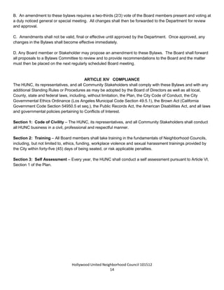 Hollywood United Neighborhood Council Bylaws Approved 11-06-14
14
ARTICLE XIII: AMENDMENTS
A. Any proposal to amend the Bylaws shall be formalized in writing and noticed on the agenda for public
discussion and Board vote at the next regular HUNC meeting.
B. An amendment to these bylaws requires a two-thirds (2/3) vote of the Board members present and voting at
a duly noticed general or special meeting. All changes shall then be forwarded to the Department for review
and approval.
C. Amendments shall not be valid, final or effective until approved by the Department. Once approved, any
changes in the Bylaws shall become effective immediately.
D. Any Board member or Stakeholder may propose an amendment to these Bylaws. The Board shall forward
all proposals to a Bylaws Committee to review and to provide recommendations to the Board and the matter
must then be placed on the next regularly scheduled Board meeting.
ARTICLE XIV: COMPLIANCE
The HUNC, its representatives, and all Community Stakeholders shall comply with these Bylaws and with any
additional Standing Rules or Procedures as may be adopted by the Board of Directors as well as all local,
County, state and federal laws, including, without limitation, the Plan, the City Code of Conduct, the City
Governmental Ethics Ordinance (Los Angeles Municipal Code Section 49.5.1), the Brown Act (California
Government Code Section 54950.5 et seq.), the Public Records Act, the American Disabilities Act, and all laws
and governmental policies pertaining to Conflicts of Interest.
Section 1: Code of Civility – The HUNC, its representatives, and all Community Stakeholders shall conduct
all HUNC business in a civil, professional and respectful manner in accordance with all City Council, Board of
Neighborhood Commissioners and Department of Neighborhood Empowerment rules.
Section 2: Training – All Board members shall take training in the fundamentals of Neighborhood Councils,
including, but not limited to, ethics, funding, workplace violence and sexual harassment trainings provided by
the City within forty-five (45) days of being seated, or risk applicable penalties.
Section 3: Self-Assessment – Every year, the HUNC shall conduct a self-assessment pursuant to Article VI,
Section 1 of the Plan.
 