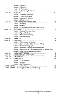 Hollywood United Neighborhood Council Bylaws Approved 11-06-14
2
Section 6: Vacancies
Section 7: Absences
Section 8: Censure
Section 9: Removal
Section 10: Resignation
Section 11: Community Outreach
Article VI OFFICERS……………………………………………….… 9
Section 1: Officers of the Board
Section 2: Duties and Powers
Section 3: Selection of Officers
Section 4: Officer Terms
Article VII COMMITTEES AND THEIR DUTIES……….……….… 11
Section 1: Standing
Section 2: Ad Hoc
Section 3: Committee Creation and Authorization
Article VIII MEETINGS……………….…………………………… 11
Section 1: Meeting Time and Place
Section 2: Agenda Setting
Section 3: Notifications/Postings
Section 4: Reconsideration
Article IX FINANCES……….……….………………………...... 12
Article X ELECTIONS……….……….………………...……… 12
Section 1: Administration of Election
Section 2: Governing Board Structure and Voting
Section 3: Minimum Voting Age
Section 4: Method of Verifying Stakeholder Status
Section 5: Restrictions on Candidates Running for Multiple Seats
Section 6: Other Election Related Language
Article XI GRIEVANCE PROCESS….…………………………… 13
Article XII PARLIAMENTARY AUTHORITY…….…………..… 13
Article XIII AMENDMENTS…………………………………….… 14
Article XIV COMPLIANCE…………………………….…………… 14
Section 1: Code of Civility
Section 2: Training
Section 3: Self-Assessment
ATTACHMENT A – Maps of Neighborhood Council………….…………. 15
ATTACHMENT B - Governing Board Structure and Voting……………. 17
 
