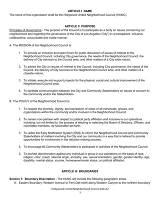 Hollywood United Neighborhood Council Bylaws Approved 11-06-14
3
ARTICLE I: NAME
The name of this organization shall be the Hollywood United Neighborhood Council (HUNC).
ARTICLE II: PURPOSE
Principles of Governance - The purpose of the Council is to participate as a body on issues concerning our
neighborhood and regarding the governance of the City of Los Angeles (“City”) in a transparent, inclusive,
collaborative, accountable and viable manner.
A. The MISSION of the Neighborhood Council is:
1. To provide an inclusive and open forum for public discussion of issues of interest to the
Neighborhood Council, including City governance, the needs of the Neighborhood Council, the
delivery of City services to the Council area, and other matters of a City wide nature;
2. To advise the City on issues of interest to the Council, including City governance, the needs of the
Council, the delivery of City services to the Neighborhood Council area, and other matters of a
citywide nature;
3. To initiate, execute and support projects for the physical, social and cultural improvement of the
Neighborhood Council area;
4. To facilitate communication between the City and Community Stakeholders on issues of concern to
the community and/or the Stakeholders.
B. The POLICY of the Neighborhood Council is:
1. To respect the diversity, dignity, and expression of views of all individuals, groups, and
organizations within the community and/or involved in the Neighborhood Council;
2. To remain non-partisan with respect to political party affiliation and inclusive in our operations
including, but not limited to, the process of electing or selecting the Board of Directors, Officers, and
committee members, as hereinafter set forth;
3. To utilize the Early Notification System (ENS) to inform the Neighborhood Council and Community
Stakeholders of matters involving the City and our community in a way that is tailored to provide
opportunities for involvement in the decision-making process;
4. To encourage all Community Stakeholders to participate in activities of the Neighborhood Council;
5. To prohibit discrimination against any individual or group in our operations on the basis of race,
religion, color, creed, national origin, ancestry, sex, sexual orientation, gender, gender identity, age,
disability, marital status, income, homeowner/renter status, or political affiliation.
ARTICLE III: BOUNDARIES
Section 1: Boundary Description - The HUNC will include the following geographic areas:
A. Eastern Boundary: Western Avenue to Fern Dell north along Western Canyon to the northern boundary
 