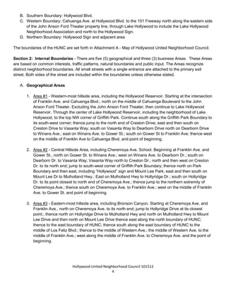 Hollywood United Neighborhood Council Bylaws Approved 11-06-14
4
B. Southern Boundary: Hollywood Blvd.
C. Western Boundary: Cahuenga Ave. at Hollywood Blvd. to the 101 Freeway north along the eastern side
of the John Anson Ford Theater property line, through Lake Hollywood to include the Lake Hollywood
Neighborhood Association and north to the Hollywood Sign.
D. Northern Boundary: Hollywood Sign and adjacent area
The boundaries of the HUNC are set forth in Attachment A - Map of Hollywood United Neighborhood Council.
Section 2: Internal Boundaries - There are five (5) geographical, three (3) renters and three (3) business
Areas. These Areas are based on common interests, traffic patterns, natural boundaries and public input. The
Areas recognize distinct neighborhood boundaries. All small streets with a single entrance are attached to the
primary exit street.
A. Geographical Areas
1. Area #1 - Western-most hillside area, including the Hollywood Reservoir. Starting at the intersection
of Franklin Ave. and Cahuenga Blvd.; north on the middle of Cahuenga Boulevard to the John
Anson Ford Theater. Excluding the John Anson Ford Theater, then continue to Lake Hollywood
Reservoir. Through the center of Lake Hollywood Reservoir, including the neighborhood of Lake
Hollywood, to the top NW corner of Griffith Park. Continue south along the Griffith Park Boundary to
its south-west corner; thence jump to the north end of Creston Drive; east and then south on
Creston Drive to Vasanta Way; south on Vasanta Way to Dearborn Drive north on Dearborn Drive
to Winans Ave.; east on Winans Ave. to Gower St.; south on Gower St to Franklin Ave; thence west
on the middle of Franklin Ave to Cahuenga Blvd. and point of beginning.
2. Area #2 - Central Hillside Area, including Cheremoya Ave. School. Beginning at Franklin Ave. and
Gower St., north on Gower St. to Winans Ave.; west on Winans Ave. to Dearborn Dr.; south on
Dearborn Dr. to Vasanta Way; Vasanta Way north to Creston Dr.; north and then west on Creston
Dr. to its north end; jump to south-west corner of Griffith Park Boundary; thence north on Park
Boundary and then east, including “Hollywood” sign and Mount Lee Park; east and then south on
Mount Lee Dr to Mulholland Hwy.; East on Mulholland Hwy to Hollyridge Dr.; south on Hollyridge
Dr. to its point closest to north end of Cheremoya Ave.; thence jump to the northern extremity of
Cheremoya Ave.; thence south on Cheremoya Ave. to Franklin Ave.; west on the middle of Franklin
Ave. to Gower St. and point of beginning.
3. Area #3 - Eastern-most hillside area, including Bronson Canyon. Starting at Cheremoya Ave. and
Franklin Ave., north on Cheremoya Ave. to its north end; jump to Hollyridge Drive at its closest
point.; thence north on Hollyridge Drive to Mulholland Hwy and north on Mulholland Hwy to Mount
Lee Drive and then north on Mount Lee Drive thence east along the north boundary of HUNC;
thence to the east boundary of HUNC; thence south along the east boundary of HUNC to the
middle of Los Feliz Blvd.; thence to the middle of Western Ave.; the middle of Western Ave. to the
middle of Franklin Ave.; west along the middle of Franklin Ave. to Cheremoya Ave. and the point of
beginning.
 