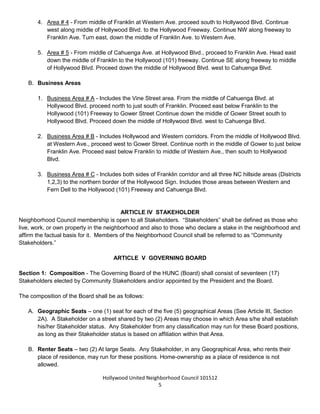 Hollywood United Neighborhood Council Bylaws Approved 11-06-14
5
4. Area # 4 - From middle of Franklin at Western Ave. proceed south to Hollywood Blvd. Continue
west along middle of Hollywood Blvd. to the Hollywood Freeway. Continue NW along freeway to
Franklin Ave. Turn east, down the middle of Franklin Ave. to Western Ave.
5. Area # 5 - From middle of Cahuenga Ave. at Hollywood Blvd., proceed to Franklin Ave. Head east
down the middle of Franklin to the Hollywood (101) freeway. Continue SE along freeway to middle
of Hollywood Blvd. Proceed down the middle of Hollywood Blvd. west to Cahuenga Blvd.
B. Business and Renters Areas
1. Business Area # A - Includes the Vine Street area. From the middle of Cahuenga Blvd. at
Hollywood Blvd. proceed to middle of Franklin Ave. Proceed east along Franklin Ave. to the
Hollywood (101) Freeway to Gower Street Continue down the middle of Gower Street south to
Hollywood Blvd. Proceed down the middle of Hollywood Blvd. west to Cahuenga Blvd.
2. Business Area # B - Includes Hollywood and Western corridors. From the middle of Hollywood Blvd.
at Western Ave., proceed west to Gower Street. Continue north in the middle of Gower to just below
Franklin Ave. Proceed east below Franklin to middle of Western Ave., then south to Hollywood
Blvd.
3. Business Area # C - Includes north side of Franklin Avenue corridor and all three NC hillside areas
(Districts 1,2,3) to the northern border of the Hollywood Sign. Includes those areas between
Western and Fern Dell to the Hollywood (101) Freeway and Cahuenga Blvd.
ARTICLE IV: STAKEHOLDER
Neighborhood Council membership is open to all Stakeholders. “Stakeholders” shall be defined as those who
live, work or own real property in the neighborhood and also to those who declare a stake in the neighborhood
as a community interest stakeholder, defined as a person who affirms a substantial and ongoing participation
within the Neighborhood Council’s boundaries and who may be in a community organization such as, but not
limited to, educational, non-profit and/or religious organizations.
ARTICLE V: GOVERNING BOARD
Section 1: Composition - The Governing Board of the HUNC (Board) shall consist of nineteen (19)
Stakeholders elected by Community Stakeholders and/or appointed by the President and the Board and one
(1) ex-officio youth representative whose vote will be advisory.
The composition of the Board shall be as follows:
A. Geographic Seats – one (1) seat for each of the five (5) geographical Areas (See Article III, Section
2A). A Stakeholder on a street shared by two (2) Areas may choose in which Area s/he shall establish
his/her Stakeholder status. Any Stakeholder from any classification may run for these Board positions,
as long as their Stakeholder status is based on affiliation within that Area.
 