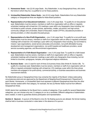 Hollywood United Neighborhood Council Bylaws Approved 11-06-14
6
B. Renter Seats – one (1) seat for each of the three (3) Renter Areas (see Article III, Section 2B). Any
Stakeholder, in any Geographical Area, who rents their place of residence, may run for these positions.
Home-ownership as a place of residence is not allowed.
C. Homeowner Seats – two (2) At Large Seats. Any Stakeholder, in any Geographical Area, who owns
the home in which they live, is qualified to run for these positions.
D. Unclassified Stakeholder Status Seats – two (2) At Large Seats. Stakeholders from any Stakeholder
category or Geographical Area are eligible for these Board positions.
E. Representative of an Educational Institution – one (1) At Large Seat. To qualify for an Educational
seat, Stakeholders must be owners, members or staff of an organization with an office or regularly
scheduled meetings with at least ten (10) meetings a year within any Geographic Area including, but
not limited to public schools, private schools, elementary, middle, pre-school, and high school,
community colleges and universities, Board of Education, leader of PTA's, educational providers or
service providers, or other education-focused groups.
F. Representative of a Non-Profit or Faith Based Organization – two (2) At Large Seats. To qualify for
a non-profit or faith-based seat, Stakeholders must be owners, members or staff of an organization with
an office or regularly scheduled meetings with at least ten (10) meetings a year within any Geographic
Area including, but not limited to: mission- type organizations, social service advocates and providers,
non-profit affordable housing development and management organizations, non-profit hospital and
healthcare providers, social service counseling agencies, life-enrichment organizations, churches,
synagogues, temples, and organized religious institutions. The two representatives must be from
different organizations.
G. Business Seats – one (1) seat for each of three (3) business Areas (See Article III, Section 2B). To
qualify for a business seat, Stakeholders must be owners, members or staff of an organization with an
office or with at least ten (10) regularly scheduled meetings a year within the Area. Organizations must
be engaged in for-profit activity, commercial activity. Membership in local business associations and
business improvement districts is also acceptable.
H. Parliamentarian/Historian – one (1) seat. To be nominated by the President and approved by the
Board annually.
I. Youth Representative – one (1) seat. Ex-officio youth representative shall be between fifteen (15) and
nineteen (19) years of age. Position shall be nominated by his or her Stakeholder peers or educational
institution and recommended by the Education & Non-Profit Issues Committee. Nominee must be
approved by the Board and shall serve for a term of one (1) year. Candidates must reside or attend a
school within the HUNC boundaries to qualify. Youth representative can offer opinions on all matters
before the Board but their votes will not be counted. May be re-appointed if they are under the age of
nineteen (19) upon the expiration of their term.
No Stakeholder group or Geographical Area may comprise the majority of the Board. Unless extenuating
circumstances exist and are approved by the Department of Neighborhood Empowerment (“Department”),
 
