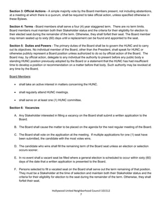 Hollywood United Neighborhood Council Bylaws Approved 11-06-14
7
each Renter, Homeowner, or Unclassified Seat must represent a different Geographical Area than the other
Board member seated within that category, for example, the three (3) Renter Seats must be from different
Geographical Areas.
HUNC elects their candidates for the Board from a variety of categories. If you qualify for several Stakeholder
categories, you can choose only one (1) category to run as a candidate. Different categories of stakeholders
were created, in order to guarantee diverse participation and representation.
Section 2: Quorum - A quorum of the Board is ten (10). No floating quorums are allowed. No formal meeting
shall be held or business conducted or votes taken in the absence of a quorum. Ex-officio advisory board
members shall not be counted toward the quorum.
Section 3: Official Actions - A simple majority vote by the Board members present, not including abstentions,
at a meeting at which there is a quorum, shall be required to take official action, unless specified otherwise in
these Bylaws.
Section 4: Terms - Board members shall serve a four (4) year staggered term, except for the
Parliamentarian/Historian and Youth Representatives, who will serve for one (1) year. There are no term
limits. Board members must maintain both their Stakeholder status and the criteria for their eligibility for
election to their elected seat during the remainder of the term. Otherwise, they shall forfeit their seat. The
Board member may remain seated up to sixty (60) days until a replacement can be found and appointed to the
seat.
Section 5: Duties and Powers - The primary duties of the Board shall be to govern the HUNC and to carry
out its objectives. No individual member of the Board, other than the President, shall speak for HUNC or
otherwise publicly represent a Board position unless authorized to do so by official action of the Board. The
Board may, by official action, delegate to any individual the authority to present before any public body a
standing HUNC position previously adopted by the Board or a statement that the HUNC has had insufficient
time to develop a position or recommendation on a matter before that body. Such authority may be revoked at
any time by the Board.
Board Members:
 shall take an active interest in matters concerning the HUNC.
 shall regularly attend HUNC meetings.
 shall serve on at least one (1) HUNC committee.
Section 6: Vacancies
A. Any Stakeholder interested in filling a vacancy on the Board shall submit a written application to the
Board.
B. The Board shall cause the matter to be placed on the agenda for the next regular meeting of the Board.
 